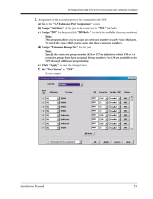 Page 55INTEGRATING THE VPS WITH PANASONIC KX-T PHONE SYSTEMS
Installation Manual 55
2.Assignment of the extension ports to be connected to the VPS
a)Go to the 1-3 Extension Port Assignment screen.
b)Assign Attribute of the port to be connected to TEL (default).
c)Assign DN for the port (click DN Refer to check the available directory numbers).
Note:
This program allows you to assign an extension number to each Voice Mail port. 
To reach the Voice Mail system, users dial these extension numbers.
d)Assign...