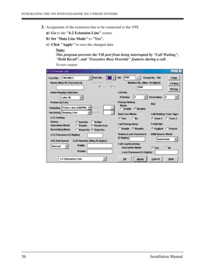 Page 56INTEGRATING THE VPS WITH PANASONIC KX-T PHONE SYSTEMS
56 Installation Manual
3.Assignment of the extension line to be connected to the VPS
a)Go to the 4-2 Extension Line screen.
b)Set Data Line Mode to Yes.
c)Click Apply to save the changed data.
Note:
This program prevents the VM port from being interrupted by Call Waiting, 
Hold Recall, and Executive Busy Override features during a call.
Screen output: 