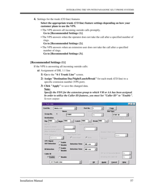 Page 57INTEGRATING THE VPS WITH PANASONIC KX-T PHONE SYSTEMS
Installation Manual 57
4.Settings for the trunk (CO line) features
Select the appropriate trunk (CO line) feature settings depending on how your 
customer plans to use the VPS.
 The VPS answers all incoming outside calls promptly.
Go to [Recommended Settings (1)].
 The VPS answers when the operator does not take the call after a specified number of 
rings.
Go to [Recommended Settings (2)].
 The VPS answers when an extension user does not take the...