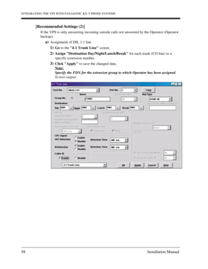 Page 58INTEGRATING THE VPS WITH PANASONIC KX-T PHONE SYSTEMS
58 Installation Manual
[Recommended Settings (2)]
If the VPS is only answering incoming outside calls not answered by the Operator (Operator 
backup): 
a)Assignment of DIL 1:1 line
1)Go to the 4-1 Trunk Line screen.
2)Assign Destination Day/Night/Lunch/Break for each trunk (CO line) to a 
specific extension number.
3)Click Apply to save the changed data.
Note:
Specify the FDN for the extension group to which Operator has been assigned.
Screen output: 
