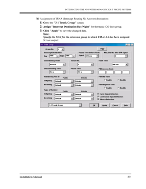 Page 59INTEGRATING THE VPS WITH PANASONIC KX-T PHONE SYSTEMS
Installation Manual 59
b)Assignment of IRNA (Intercept Routing No Answer) destination:
1)Go to the 3-1 Trunk Group screen.
2)Assign Intercept Destination Day/Night for the trunk (CO line) group.
3)Click Apply to save the changed data.
Note:
Specify the FDN for the extension group to which VM or AA has been assigned.
Screen output: 