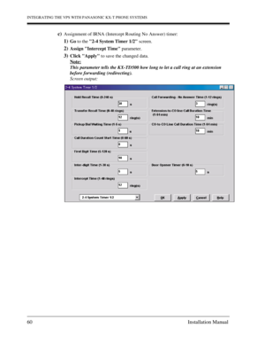 Page 60INTEGRATING THE VPS WITH PANASONIC KX-T PHONE SYSTEMS
60 Installation Manual
c)Assignment of IRNA (Intercept Routing No Answer) timer:
1)Go to the 2-4 System Timer 1/2 screen.
2)Assign Intercept Time parameter.
3)Click Apply to save the changed data.
Note:
This parameter tells the KX-TD500 how long to let a call ring at an extension 
before forwarding (redirecting). 
Screen output: 