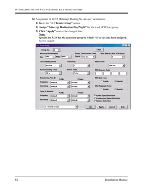 Page 62INTEGRATING THE VPS WITH PANASONIC KX-T PHONE SYSTEMS
62 Installation Manual
b)Assignment of IRNA (Intercept Routing No Answer) destination:
1)Go to the 3-1 Trunk Group screen.
2)Assign Intercept Destination Day/Night for the trunk (CO line) group.
3)Click Apply to save the changed data.
Note:
Specify the FDN for the extension group to which VM or AA has been assigned.
Screen output: 