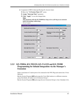 Page 63INTEGRATING THE VPS WITH PANASONIC KX-T PHONE SYSTEMS
Installation Manual 63
c)Assignment of IRNA (Intercept Routing No Answer) timer:
1)Go to the 2-4 System Timer 1/2 screen.
2)Assign Intercept Time parameter.
3)Click Apply to save the changed data.
Note:
This parameter tells the KX-TD500 how long to let a call ring at an extension 
before forwarding (redirecting). 
Screen output:
3.3.5 KX-TD816, KX-TD1232, KX-TA1232 and KX-TD308 
Programming for Inband Integration via the Manager’s 
Extension
Select a...