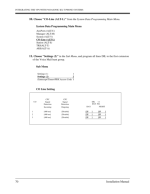 Page 70INTEGRATING THE VPS WITH PANASONIC KX-T PHONE SYSTEMS
70 Installation Manual
10. Choose CO-Line (ALT-L) from the System Data Programming Main Menu.
System Data Programming Main Menu
11. Choose Settings (2) in the Sub Menu, and program all lines DIL to the first extension 
of the Voice Mail hunt group.
Sub Menu
CO Line Setting
AuxPorts (ALT-U)
Manager (ALT-M)
System (ALT-Y)
CO-Line (ALT-L)
Station (ALT-S)
TRS(ALT-T)
ARS(ALT-A)
  Settings (1)                                           1
  Settings (2)...