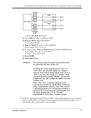 Page 75INTEGRATING THE VPS WITH THE PANASONIC KX-TA SERIES PBX AND KX-TD SERIES PBX
Installation Manual 75
From the SYS-PGM NO ?screen: 
a)Enter [130] (for VPS1) or [131] (for VPS2).
b)Press the NEXT button (SP-PHONE).
Screen output: Disable
c)Press the SELECT button (AUTO-ANSWER).
Screen output: Port 7 or Port 15
d)To assign 2 jacks, Press the SELECT button (AUTO-ANSWER) again.
Screen output: Port 7& 8 or Port 15& 16
To assign 1 jack, skip this step.
e)Press STORE.
f)Press END (HOLD).
5.Select the appropriate...