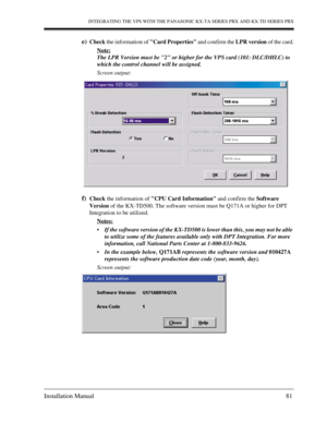 Page 81INTEGRATING THE VPS WITH THE PANASONIC KX-TA SERIES PBX AND KX-TD SERIES PBX
Installation Manual 81
e)Check the information of Card Properties and confirm the LPR version of the card.
Note:
The LPR Version must be 2 or higher for the VPS card (101: DLC/DHLC) to 
which the control channel will be assigned.
Screen output:
f)Check the information of CPU Card Information and confirm the Software 
Version of the KX-TD500. The software version must be Q171A or higher for DPT 
Integration to be utilized....