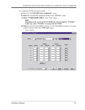 Page 83INTEGRATING THE VPS WITH THE PANASONIC KX-TA SERIES PBX AND KX-TD SERIES PBX
Installation Manual 83
3.Assignment of VPS card and its model
a)Go to the 1-4 VPS (DPT) Port Assignment screen.
b)Select the corresponding equipment number in the TVS No. menu.
c)Select TVS80/110/200-1/200-2 in the Type menu.
Note:
Depending on the version of the KX-TD500, the selection might be TVS200-1. 
In this case, select TVS200-1 to connect the KX-TVS90.
d)Select the card (101: DLC/DHLC for jacks 1-8; 201: DLC/DHLC for...