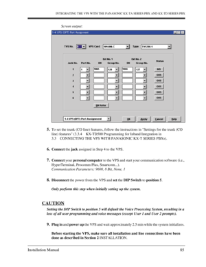 Page 85INTEGRATING THE VPS WITH THE PANASONIC KX-TA SERIES PBX AND KX-TD SERIES PBX
Installation Manual 85
Screen output:
5.To set the trunk (CO line) features, follow the instructions in Settings for the trunk (CO 
line) features (3.3.4 KX-TD500 Programming for Inband Integration in 
3.3 CONNECTING THE VPS WITH PANASONIC KX-T SERIES PBXs).
6.Connect the jack assigned in Step 4 to the VPS.
7.Connect your personal computer to the VPS and start your communication software (i.e., 
HyperTerminal, Procomm Plus,...