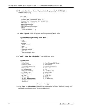 Page 94INTEGRATING THE VPS WITH THE PANASONIC KX-TA SERIES PBX AND KX-TD SERIES PBX
94 Installation Manual
2.Go to the Main Menu. Choose System Data Programming (BATCH [1] or 
INTERACTIVE [2]). 
Main Menu
3.Choose System from the System Data Programming Main Menu.
System Data Programming Main Menu
4.Choose Voice Mail Integration from the System Menu.
System Menu
5.First, enter the port numbers that will be connected to the VPS. If desired, change the 
default extension numbers of the Voice Mail ports. 
1....