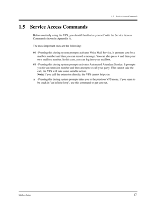 Page 171.5 Service Access Commands
Mailbox Setup
17
1.5 Service Access Commands
Before routinely using the VPS, you should familiarize yourself with the Service Access 
Commands shown in Appendix A.
The most important ones are the following:
#6 -Pressing this during system prompts activates Voice Mail Service. It prompts you for a 
mailbox number and then you can record a message. You can also press   and then your 
own mailbox number. In this case, you can log into your mailbox.
#8 -Pressing this during system...