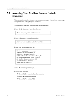 Page 282.5 Accessing Your Mailbox from an Outside Telephone
28Receiving Messages
2.5 Accessing Your Mailbox from an Outside 
Telephone
This procedure is used when checking your messages remotely or when replying to a message 
waiting notification call (by beeper or telephone).
1.Call the Voice Processing System from an outside telephone.
2.Press 
[#] 
[6] (Important - Press Keys Slowly).
3.Press 
[] and enter your mailbox number. 
4.Enter your password and Press 
[#].
5.Press 
[1] to receive your messages....