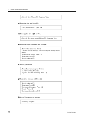 Page 423.4 Sending External Delivery Messages
42Sending Messages
c)Enter the time and Press 
[#].
d)Press 
[1] for AM or 
[2] for PM.
e)Enter the day of the month and Press 
[#].
f)Press 
[2] to accept.
g)Record the message and Press 
[1].
h)Press 
[2] to accept the message Enter the time followed by the pound sign.
Enter [1] for AM or [2] for PM.
Enter the day of the month followed by the pound sign.
Password is (password stated).
External delivery message scheduled on (date stated) at (time 
stated).
To...