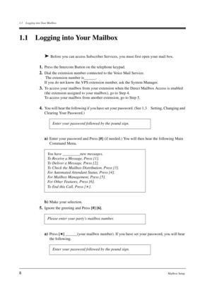 Page 81.1 Logging into Your Mailbox
8Mailbox Setup
1.1 Logging into Your Mailbox
 Before you can access Subscriber Services, you must first open your mail box.
1.Press the Intercom Button on the telephone keypad.
2.Dial the extension number connected to the Voice Mail Service. 
 The extension number is______. 
If you do not know the VPS extension number, ask the System Manager.
3.To access your mailbox from your extension when the Direct Mailbox Access is enabled 
(the extension assigned to your mailbox), go...