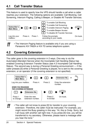 Page 20¥ The caller will not know to press [0] for transfer to your covering
extension. Therefore, the caller must be instructed. For example, you
might record the Busy greeting in this way: ÒHi, this is Cindy. Sorry, but
I am busy with another call right now. If you press [0] now, you will be
transferred to my secretary. Otherwise, please leave a message after
you hear the tone.Ó!! !!
20 Section 4 Special Features
4.1 Call Transfer Status
4.2 Covering Extension
This feature is used to specify how the VPS...