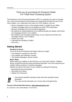 Page 2Introduction
2
The Panasonic Voice Processing System (VPS) is a powerful tool used to manage 
your voice communications and increase your productivity through the use of your 
voice mailbox. As a subscriber (the owner of a VPS mailbox), you can:
• Send a message to one or more people inside or outside of your office.
 Transfer messages (with your annotation) to other VPS subscribers.
 Receive messages from any touchtone telephone.
 Be called at an outside telephone or be notified through your beeper,...