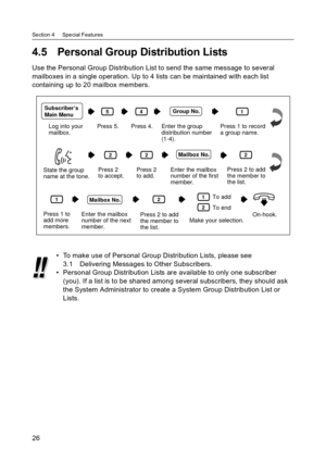 Page 26Section 4     Special Features
26
4.5 Personal Group Distribution Lists
Use the Personal Group Distribution List to send the same message to several 
mailboxes in a single operation. Up to 4 lists can be maintained with each list 
containing up to 20 mailbox members.
 To make use of Personal Group Distribution Lists, please see 
3.1 Delivering Messages to Other Subscribers.
 Personal Group Distribution Lists are available to only one subscriber 
(you). If a list is to be shared among several...