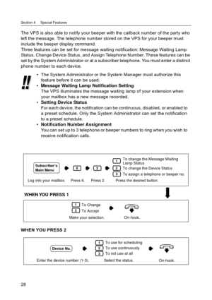 Page 28Section 4     Special Features
28
The VPS is also able to notify your beeper with the callback number of the party who  
left the message. The telephone number stored on the VPS for your beeper must 
include the beeper display command.
Three features can be set for message waiting notification: Message Waiting Lamp  
Status, Change Device Status, and Assign Telephone Number. These features can be  
set by the System Administrator or at a subscriber telephone. You must enter a distinct 
phone number to...