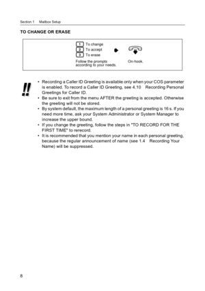 Page 8Section 1     Mailbox Setup
8
TO CHANGE OR ERASE
 Recording a Caller ID Greeting is available only when your COS parameter 
is enabled. To record a Caller ID Greeting, see 4.10 Recording Personal 
Greetings for Caller ID.
 Be sure to exit from the menu AFTER the greeting is accepted. Otherwise 
the greeting will not be stored.
 By system default, the maximum length of a personal greeting is 16 s. If you 
need more time, ask your System Administrator or System Manager to 
increase the upper bound.
 If...