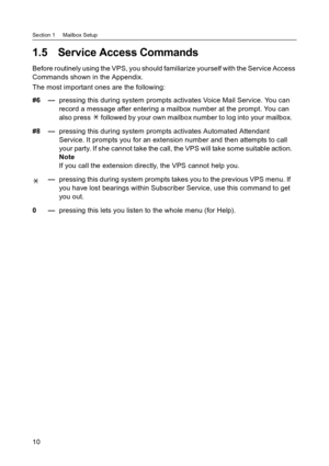 Page 10Section 1     Mailbox Setup
10
1.5 Service Access Commands
Before routinely using the VPS, you should familiarize yourself with the Service Access 
Commands shown in the Appendix.
The most important ones are the following:
#6 —pressing this during system prompts activates Voice Mail Service. You can 
record a message after entering a mailbox number at the prompt. You can 
also press   followed by your own mailbox number to log into your mailbox.
#8 —pressing this during system prompts activates Automated...