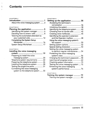 Page 2Contents 
CHAPTER.1 
Introduction ......................................... 1 
About the voice messaging system ...... .2 
CHAPTER-2 
Planning the application.. .................... 5 
ldentifying the system manager.. ........... 6 
Deciding how to answer calls.. ............... 8 
Tailoring the automated attendant to 
your customer’s site ......................... 12 
Completing the System Setup 
Worksheet ........................................ 16 
System Setup Worksheet ...................... 17...