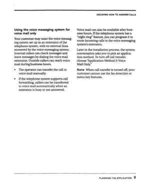 Page 11DECIDING HOW TO ANSWER CALLS 
Using the voice messaging system for 
voice mail only 
Your customer may want the voice messag- 
ing system set up as an extension of the 
telephone system, with no external lines 
answered by the voice messaging system. 
Internal callers can check messages and 
leave messages by dialing ihe voice mail 
extension. Outside callers can reach voice 
mail during business hours. 
l The operator can transfer the call to 
voice mail manually 
l If the telephone system supports call...