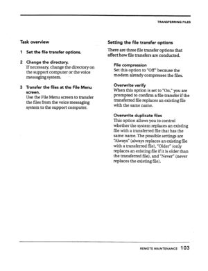 Page 102TRANSFERRING FILES 
Task overview 
1 Set the file transfer options. 
2 Change the directory. 
If necessary, change the directory on 
the support computer or the voice 
messaging system. 
3 Transfer the files at the File Menu 
screen. 
Use the File Menu screen to transfer 
the files from the voice messaging 
system to the support computer. 
Setting the file transfer options 
There are three file transfer options that 
affect how file transfers are conducted. 
File compression 
Set this option to “Off”...