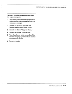 Page 108RESTARTING THE VOICE MESSAGING SYSTEM REMOTELY 
To restart the voice messaging system from 
the support computer 
1 Shut down the voice messaging system 
and go to the voice messaging system’s 
command prompt. 
2 PreSSALT+LEFTSHIFTtO access the 
Remote Maintenanc&$lain menu. 
3 Press 
~8 to choose “Support Menu.” 
4 Press 
F3 to choose “Host Reboot.” 
5 TVpe Y and press 
ENTER to confirm. The 
voice messaging system restarts and the 
connection is ended. 
6 PX?SSFlOtO exit. 
REMOTE MAINTENANCE 109  