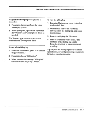 Page 112TRACKING REMOTE MAINTENANCE SESSIONS WITH THE BliLlNG LOG 
To update the billing log when you end a 
To view the billing log 
connection 
1 
1 Press ~6 to disconnect from the voice 
messaging system. 
2 
2 When prompted, update the “Operator 
ID,” “Name,” and “Description” fields as 
needed. 
3 
Ti p You can type comments about the 
session in the “Description’ field. 4 
To turn off the billing log 
From the Main menu, press F3, to view 
the list of all files. 
On the local side of the File Menu 
screen,...