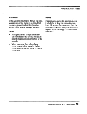 Page 119SYSTEM MANAGER’S SCREEN 
Mailboxes 
Menus 
If the system is nearing its storage capacity, 
If a problem occurs with a system menu, 
you can review the number and length of 
it is helpful to view the menu structure 
messages for each subscriber from this 
from this screen. You can ensure that the 
section of the system manager’s screen. 
menus are linked correctly and that menu 
keys set up for routing go to the intended 
Notes mailbox ID. 
l For organizations using a first-name 
directory, follow this...