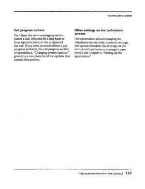 Page 121TECHNICIAN’S SCREEN 
Call progress options 
Each time the voice messaging system 
places a call, it listens for a ring back or 
busy signal to monitor the progress of 
the call. If you need to troubleshoot a call 
progress problem, the call progress section 
of Appendix A, “Changing sLystem options” 
gives you a complete list of the options that 
control this process. 
Other settings on the technician’s 
screens 
For information about changing the 
telephone system code, operator.settings, 
the system...