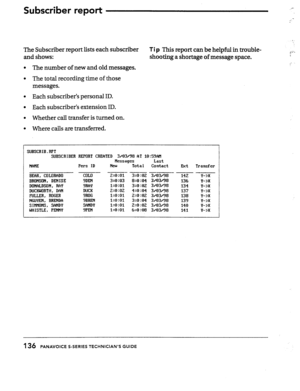 Page 133The Subscriber report lists each subscriber 
Tip This report can be helpful in trouble- 
g;‘. 
and shows: shooting a shortage of message space. . 
l The number of new and old messages. 
l The total recording time of those 
messages. 
l Each subscriber’s personal ID. 
l Each subscriber’s extension ID. 
l Whether call transfer is turned on. 
l Where calls are transferred. 
SUBSCRIB.RPT 
SUBSCRIBER REPORT CREATED 3/03/98 AT 10:59AH 
Nessages Last 
NAIIE Pers ID 
Neu Total Contact 
Ext Transfer 
--- ~ --- --...