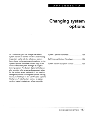 Page 134Changing system 
options 
As a technician, you can change the default 
System Options Worksheet . . . . . . . . . . . . . . . . . . . . . . . . . . . . . . 138 
system options to control how the voice messag- 
ing system works with the telephone system. 
Call Progress Options Worksheet . . . . . . . . . . . . . . . . . . . . 154 
Record your option settings at installation on the 
System Options Worksheet. Give a copy of this 
System options by option number . . . . . . . . . . . . . . . . . . 160...