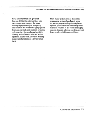 Page 15TAILORING THE AUTOMATED All-ENDANT TO YOUR CUSTOMER’S SITE 
How external lines are grouped 
You can divide the external lines into 
two groups, and connect the voice 
messaging system to just one group. 
This isolates the voice messaging system 
from general calls and makes it available 
only to subscribers, callers who dial it 
directly, and callers transferred by the 
operator. In this case, the voice messag- 
ing system functions as a private atten- 
dant. 
How many external lines the voice 
messaging...