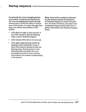 Page 182: 
:... .:. 
7. Startup sequence 
Occasionally the voice messaging system 
Note Some of the conditions indicated 
must restart. During the startup process; 
by LED patterns require the assistance 
the voice messaging system goes through 
of Technical Support to correct the prob- 
several steps to check the status of various 
lem. For these conditions, the steps in the 
parts of the system. As it goes through these 
steps, you will see three phases of LED troubleshooting procedure direct you to 
activity:...