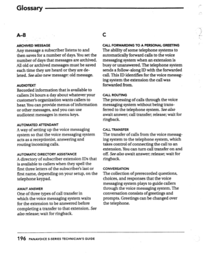 Page 191A-B C 
ARCHIVED MESSAGE 
Any message a subscriber listens to and 
then saves for a number of days. You set the 
number of days that messages are archived. 
All old or archived messages must be saved 
each time they are heard or they are de- 
leted. See 
also new message; old message. 
AUDIOTEXT 
Recorded information that is available to 
callers 24 hours a day about whatever your 
customer’s organization wants callers to 
hear. You can provide menus of information 
or other messages, and you can use...