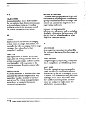 Page 193H-N 
H-L 
HOLIDAY MODE 
A special schedule mode that overrides 
the normal schedule. The system manager 
activates holiday mode and records a 
holiday greeting in the greetings part of 
the system manager’s conversation. 
M 
MAILBOX 
The location where the voice messaging 
system stores messages from callers. For 
example, the voice messaging system keeps 
messages for a subscriber in that 
subscriber’s mailbox. 
MENU KEYS 
The organization of menus, audio mes- 
sages, and call routing choices, which the...