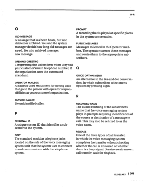 Page 194O-R 
0 
OLD MESSAGE 
A message that has been heard, but not 
deleted or archived. You and the system 
manager decide how long old messages are 
saved. See aZso archived message; 
new message. x,-G 
OPENING GREETING 
The greeting that callers hear when they call 
your customer’s main telephone number, if 
the organization uses the automated 
attendant. 
OPERATOR MAILBOX 
A mailbox used exclusively for storing calls 
that go to the person with operator respon- 
sibilities at your customer’s organization....