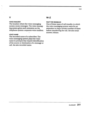 Page 196v-z 
VOICE MAILBOX 
WAIT FOR RINGBACK 
The location where the voice messaging 
One of three types of call transfer, in which 
system stores messages. The voice messag- 
the voice messaging system waits for an 
ing system gives each extension on the 
extension to ring a certain number of times 
telephone system a separate voice mailbox. 
before transferring the call. See 
also await 
‘. 
answer; release. 
VOICE NAME 
The recorded name of a subscriber. The 
voice messaging system plays the voice 
name in...