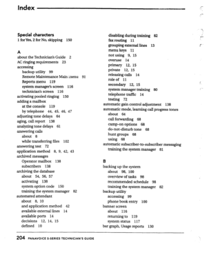 Page 198Index c rl) 
Special characters 
1 forYes,- for No, skipping 
150 
A 
about the Technician’s Guide 
2 
AC ringing requirements 23 
accessing 
backup utility 99 
Remote Maintenance Main menu 
91 
Reports menu 119 
system manager’s screen 116 
technician’s screen 116 
activating pooled ringing 
150 
adding a mailbox 
at the console 
119 
by telephone 44, 45, 46, 47 
adjusting tone delays 64 
aging, call report 138 
analyzing tone delays 
61 
answering calls 
about 8 
while transferring files 102 
answering...