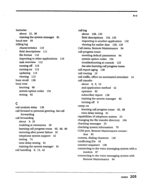 Page 199B-C 
batteries 
about 21, 56 
training the system manager 81 
baud rate 93 
biII.ing log 
characteristics 110 
field descriptions 111 
fiie format 110 
importing to other applications 110 
task overview 112 
turning off 113 
turning on 112 
updating 113 
viewing 113 
busy recall 138 
busy tone 
learning 66 
system option codes 154 
testing 62 
c 
cab analysis delay 138 
caII forward to personal greeting. See caII 
forwarding 
call forwarding 
about 9, 25 
enabling at extensions 26 
learning cd progress...