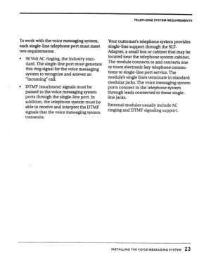 Page 24TELEPHONE SYSTEM REQUIREMENTS 
To work with the voice messaging system, 
each single-line telephone port must meet 
two requirements: 
l 90 Volt AC ringing, the industry stan- 
dard. The single-line port must generate 
this ring signal for the voice messaging 
system to recognize and answer an 
“incoming” call. 
l DTMF (touchtone) signals must be 
passed to the voice messaging system 
ports through the single-line port. In 
addition, the telephone system must be 
able to receive and interpret the DTMF...