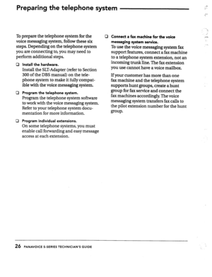 Page 27Preparing the telephone system 
To prepare the telephone system for the 
voice messaging system, follow these six 
steps. Depending on the telephone system 
you are connecting to, you may need to 
perform additional stens. 
Cl 
cl 
Ll 
Install the hardware. 
Install the SLT-Adapter (refer to Section 
300 of the DBS manual) on the tele- 
phone system to make it fully compat- 
ible with the voice messaging system. 
Program the telephone system. 
Program the telephone system software 
to work with the voice...