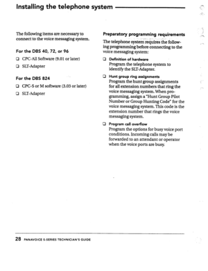 Page 29Installing the telephone system .? 
:: .. .: 
..:;‘ : I 
The following items are necessary to 
connect to the voice messaging system. Preparatory programming requirements 
_ _.._ r. _ 
For the DBS 40,72, or 96 The telephone system requires ‘the follow- 
ing programming before connecting to the 
voice messaging system: 
Cl CPC-All Software (9.01 or later) 
c3 SLT-Adapter cl 
For the DBS 824 
Cl CPC-S or M software (3.03 or later) 
Cl SLT-Adap ter 0 
cl Definition of hardware 
Program the telephone system...