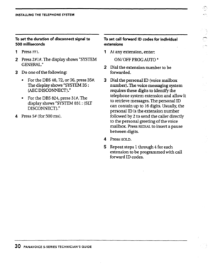 Page 31INSTALLING THE TELEPHONE SYSTEM 
To set the duration of disconnect signal to 
To set call forward ID codes for individual 
500 milliseconds 
extensions 
1 
Press FFl. At any extension, enter: 
2 Press 2#1#. The display shows “SYSTEM 
GENERAL.” ON/OFF PROGAUTO * 
3 Do one of the following: 
l For the DBS 40,72, or 96, press 35#. 
The display shows “SYSTEM 35 : 
(AEC DISCONNECT) .” Dial the extension number to be 
forwarded. 
l For the DBS 824, press 31#. The 
display shows “SYSTEM 031: (SLT 
DISCONNECT)...