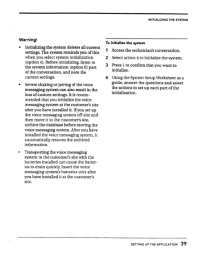 Page 39INITIALIZING THE SYSTEM 
Warning! 
l Initializing the system deletes all current 
settings. The system reminds you of this 
when you select system initialization 
(option 4). Before initializing, listen to 
the system information (option 0) part 
of the conversation, and note the 
current settings. 
l Severe shaking or jarring of the voice 
messaging system can also result in the 
loss of custom settings. It is recom- 
mended that you initialize the voice 
messaging system at the customer’s site 
after...
