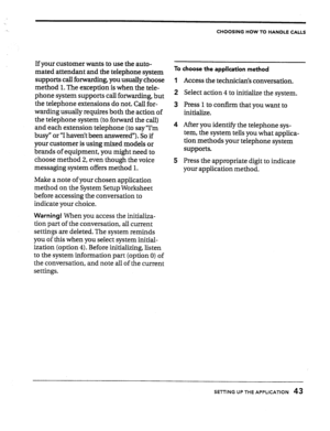 Page 43CHOOSING HOW TO HANDLE CALLS 
If your customer wants to use the auto- 
mated attendant and the telephone system 
supports call forwarding, you usually choose 
method 1. The exception is when the tele- 
phone system supports call forwarding, but 
the telephone extensions do not. Call for- 
warding usually requires both the action of 
the telephone system (to-forward the call) 
and each extension telephone (to say “I’m 
busy” or “I haven’t been answered”). So if 
your customer is using mixed models or...