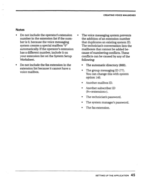 Page 45CREATING VOICE MAILBOXES 
Notes 
l Do not include the operator’s extension 
number in the extension list if the num- 
ber is 0, because the voice messaging 
system creates a special mailbox “0” 
automatically If the operator’s extension 
has a different number, include it on 
your extension list on-the System Setup 
Worksheet. 
l Do not include the fax extension in the 
extension list because it cannot have a 
voice mailbox. 
l The voice messaging system prevents 
the addition of an extension number...
