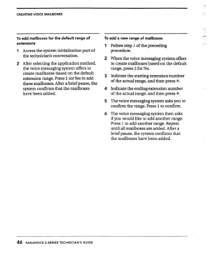 Page 46CREATING VOICE MAILBOXES 
To add mailboxes for the default range of 
extensions 
1 Access the system initialization part of 
the technicians conversation. 
2 After selecting the application method, 
the voice messaging system offers to 
create mailboxes based on the default 
extension range. Press 1 for Yes to add 
these mailboxes. After a brief pause, the 
system confirms that the mailboxes 
have been added. 
To add a new range of mailboxes 
1 Follow step 1 of the preceding 
procedure. 
2 When the voice...