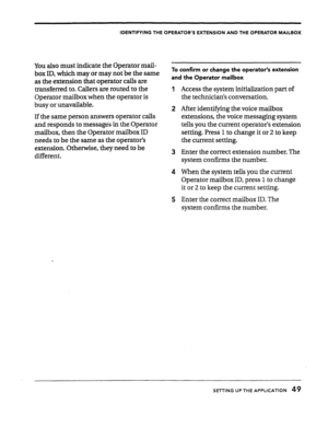 Page 49IDENTIFYING THE OPERATOR’S EXTENSION AND THE OPERATOR MAILBOX 
You also must indicate the Operator mail- 
box ID, which may or may not be the same 
as the extension that operator calls are 
transferred to. Callers are routed to the 
Operator mailbox when the operator is 
busy or unavailable. 
If the same person answers operator calls 
and responds to message3 in the Operator 
mailbox, then the Operator mailbox ID 
needs to be the same as the operator’s 
extension. Otherwise, they need to be 
different....